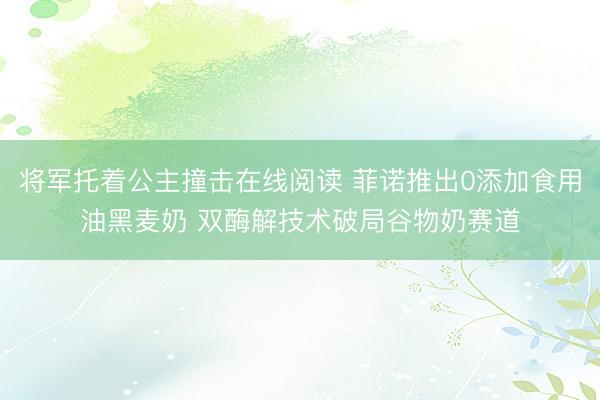 将军托着公主撞击在线阅读 菲诺推出0添加食用油黑麦奶 双酶解技术破局谷物奶赛道