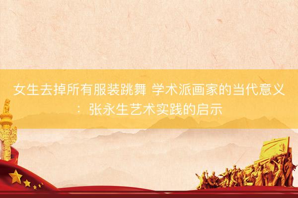 女生去掉所有服装跳舞 学术派画家的当代意义：张永生艺术实践的启示