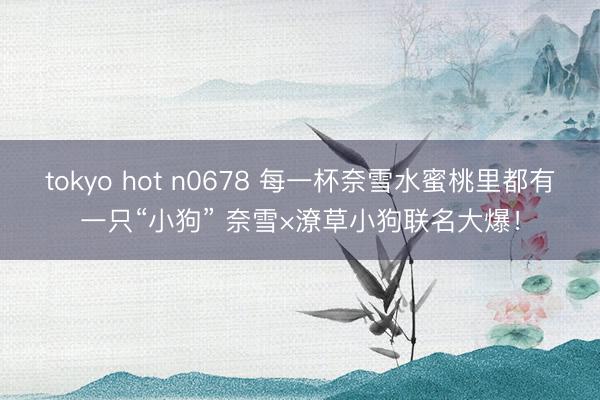 tokyo hot n0678 每一杯奈雪水蜜桃里都有一只“小狗” 奈雪×潦草小狗联名大爆！