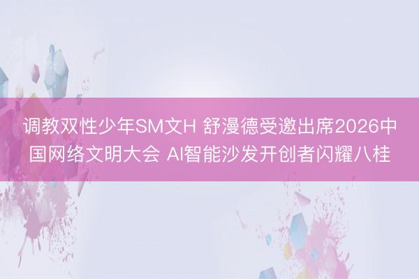 调教双性少年SM文H 舒漫德受邀出席2026中国网络文明大会 AI智能沙发开创者闪耀八桂