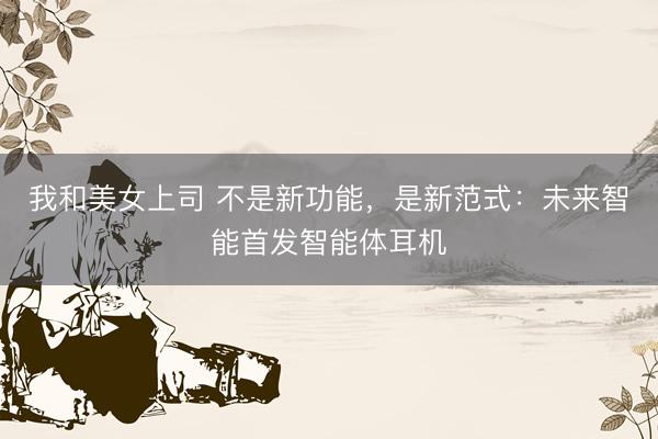 我和美女上司 不是新功能，是新范式：未来智能首发智能体耳机