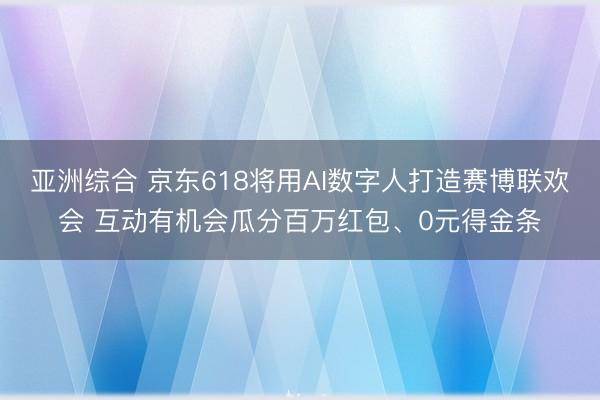亚洲综合 京东618将用AI数字人打造赛博联欢会 互动有机会瓜分百万红包、0元得金条