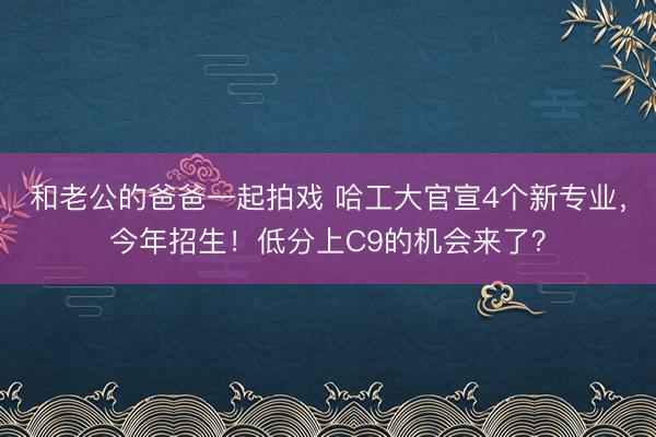 和老公的爸爸一起拍戏 哈工大官宣4个新专业，今年招生！低分上C9的机会来了？