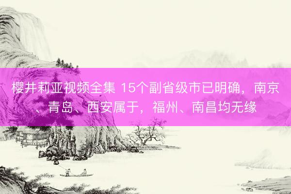 樱井莉亚视频全集 15个副省级市已明确，南京、青岛、西安属于，福州、南昌均无缘