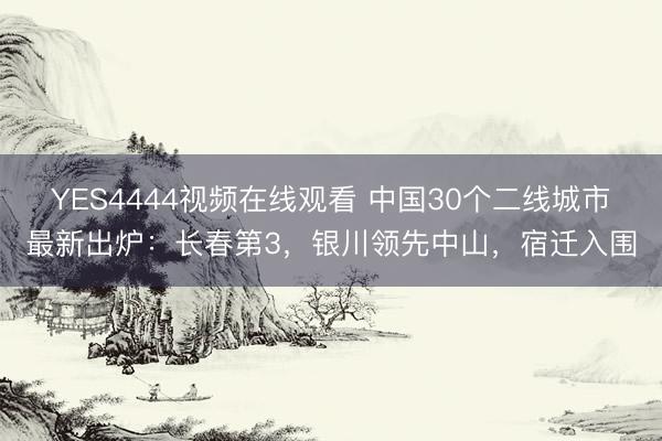 YES4444视频在线观看 中国30个二线城市最新出炉:长春第3,银川领先中山,宿迁入围