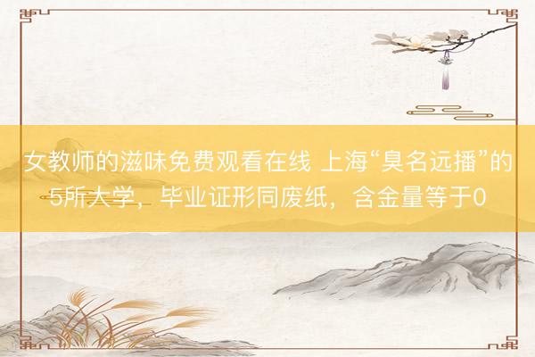 女教师的滋味免费观看在线 上海“臭名远播”的5所大学，毕业证形同废纸，含金量等于0