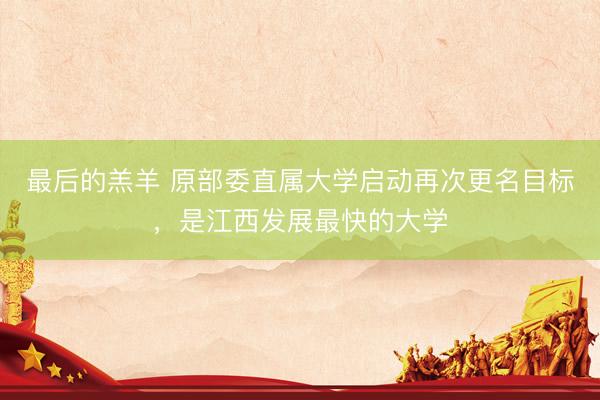 最后的羔羊 原部委直属大学启动再次更名目标,是江西发展最快的大学