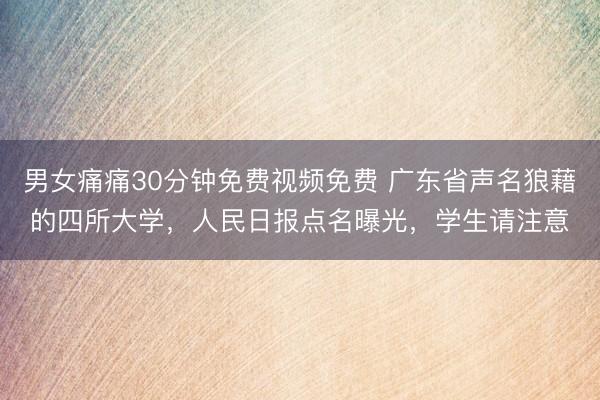 男女痛痛30分钟免费视频免费 广东省声名狼藉的四所大学，人民日报点名曝光，学生请注意