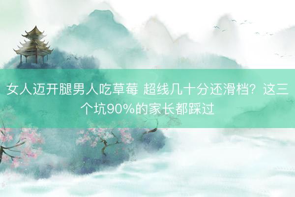 女人迈开腿男人吃草莓 超线几十分还滑档？这三个坑90%的家长都踩过
