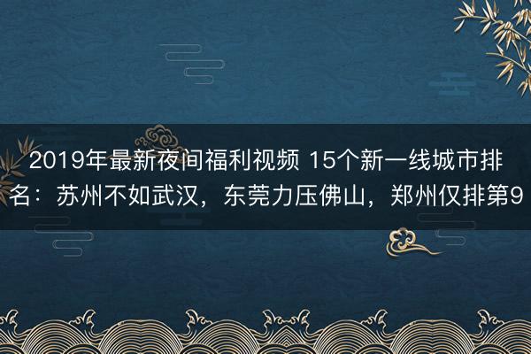 2019年最新夜间福利视频 15个新一线城市排名:苏州不如武汉,东莞力压佛山,郑州仅排第9