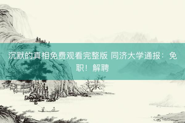 沉默的真相免费观看完整版 同济大学通报：免职！解聘