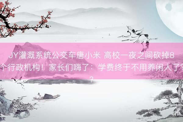 JY灌溉系统公交车唐小米 高校一夜之间砍掉8个行政机构！家长们嗨了：学费终于不用养闲人了？