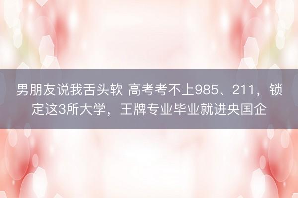 男朋友说我舌头软 高考考不上985、211，锁定这3所大学，王牌专业毕业就进央国企