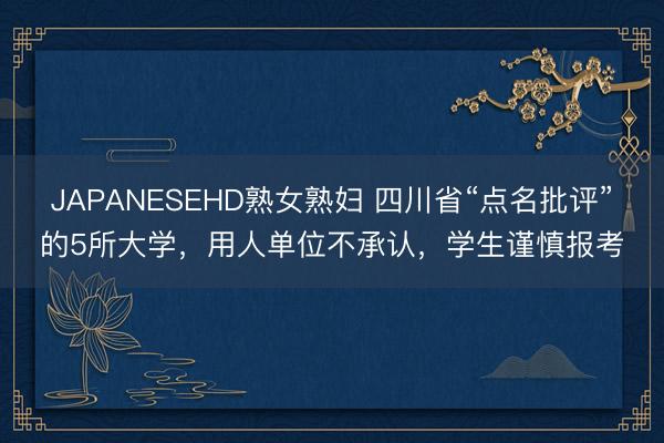 JAPANESEHD熟女熟妇 四川省“点名批评”的5所大学，用人单位不承认，学生谨慎报考