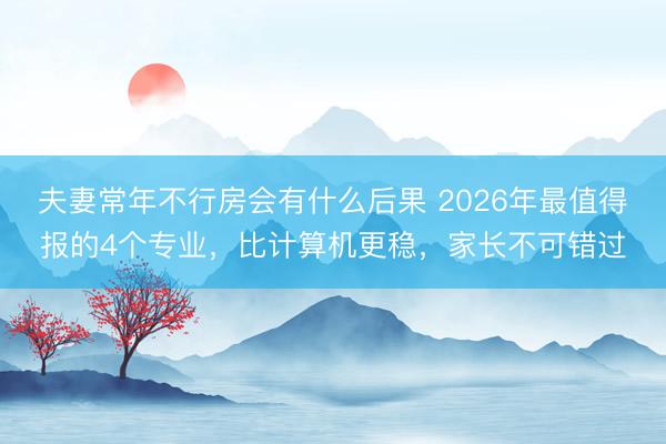 夫妻常年不行房会有什么后果 2026年最值得报的4个专业，比计算机更稳，家长不可错过