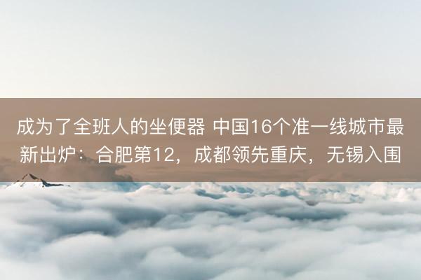 成为了全班人的坐便器 中国16个准一线城市最新出炉：合肥第12，成都领先重庆，无锡入围