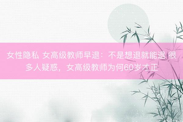 女性隐私 女高级教师早退:不是想退就能退 很多人疑惑,女高级教师为何60岁才正