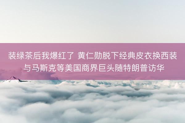 装绿茶后我爆红了 黄仁勋脱下经典皮衣换西装 与马斯克等美国商界巨头随特朗普访华