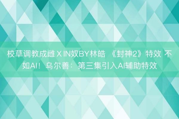 校草调教成雌ⅩIN奴BY林皓 《封神2》特效 不如AI！乌尔善：第三集引入AI辅助特效