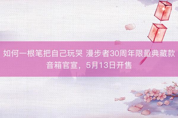 如何一根笔把自己玩哭 漫步者30周年限量典藏款音箱官宣，5月13日开售