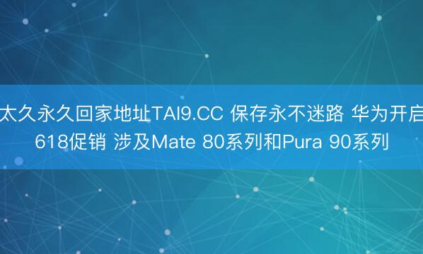 太久永久回家地址TAI9.CC 保存永不迷路 华为开启618促销 涉及Mate 80系列和Pura 90系列