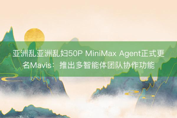 亚洲乱亚洲乱妇50P MiniMax Agent正式更名Mavis：推出多智能体团队协作功能