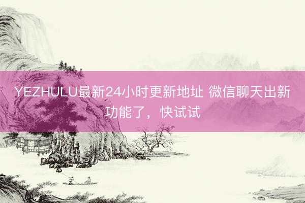 YEZHULU最新24小时更新地址 微信聊天出新功能了，快试试