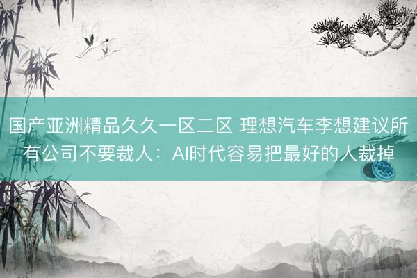 国产亚洲精品久久一区二区 理想汽车李想建议所有公司不要裁人：AI时代容易把最好的人裁掉