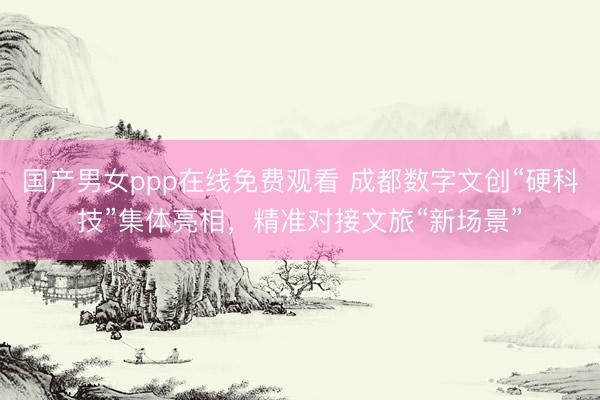 国产男女ppp在线免费观看 成都数字文创“硬科技”集体亮相，精准对接文旅“新场景”
