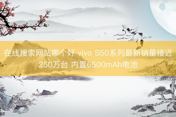 在线搜索网站哪个好 vivo S50系列最新销量接近250万台 内置6500mAh电池