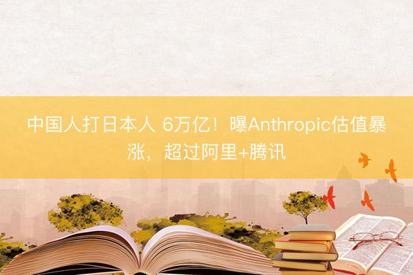 中国人打日本人 6万亿！曝Anthropic估值暴涨，超过阿里+腾讯