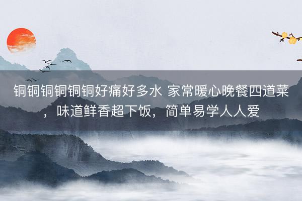 铜铜铜铜铜铜好痛好多水 家常暖心晚餐四道菜，味道鲜香超下饭，简单易学人人爱