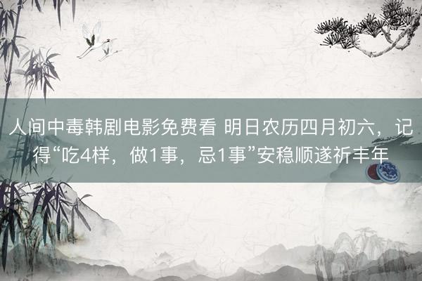 人间中毒韩剧电影免费看 明日农历四月初六,记得“吃4样,做1事,忌1事”安稳顺遂祈丰年