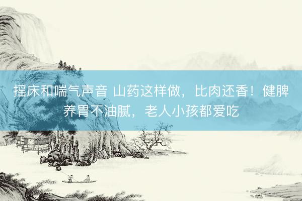 摇床和喘气声音 山药这样做，比肉还香！健脾养胃不油腻，老人小孩都爱吃
