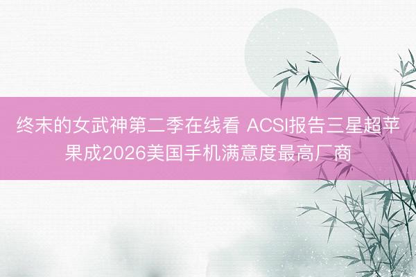终末的女武神第二季在线看 ACSI报告三星超苹果成2026美国手机满意度最高厂商