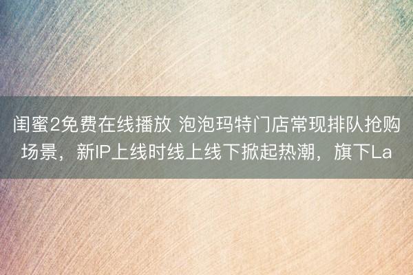 闺蜜2免费在线播放 泡泡玛特门店常现排队抢购场景,新IP上线时线上线下掀起热潮,旗下La