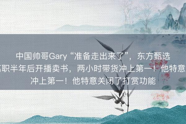 中国帅哥Gary “准备走出来了”,东方甄选前CEO孙东旭离职半年后开播卖书,两小时带货冲上第一!他特意关闭了打赏功能