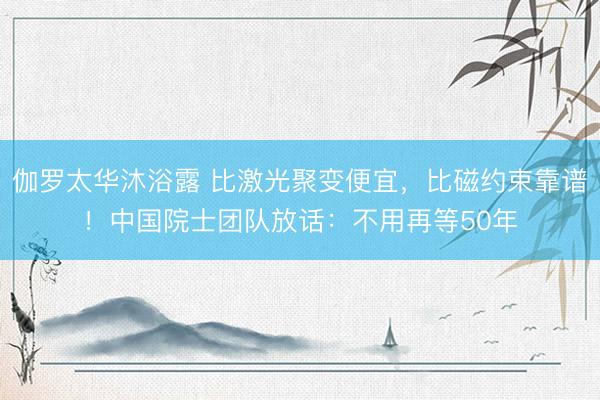 伽罗太华沐浴露 比激光聚变便宜，比磁约束靠谱！中国院士团队放话：不用再等50年