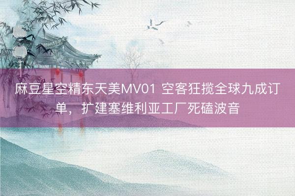 麻豆星空精东天美MV01 空客狂揽全球九成订单，扩建塞维利亚工厂死磕波音