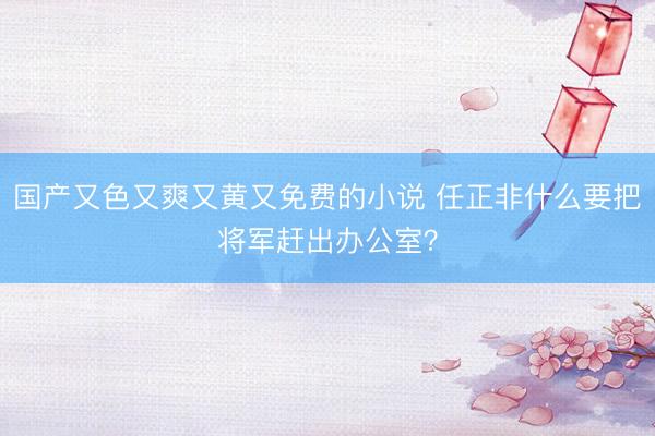 国产又色又爽又黄又免费的小说 任正非什么要把将军赶出办公室？