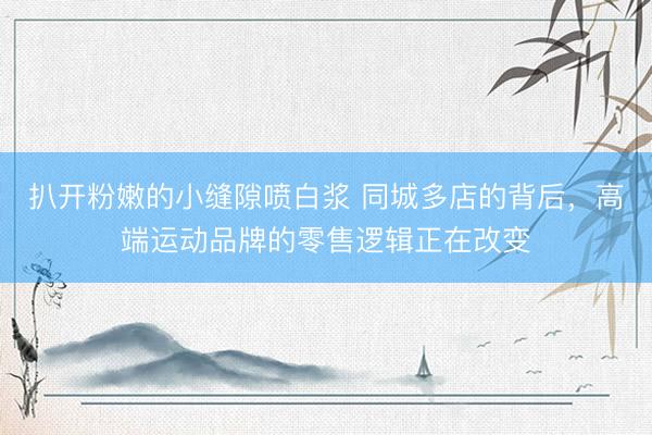 扒开粉嫩的小缝隙喷白浆 同城多店的背后，高端运动品牌的零售逻辑正在改变