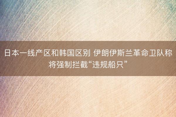 日本一线产区和韩国区别 伊朗伊斯兰革命卫队称将强制拦截“违规船只”