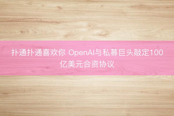 扑通扑通喜欢你 OpenAI与私募巨头敲定100亿美元合资协议