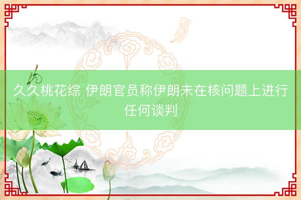 久久桃花综 伊朗官员称伊朗未在核问题上进行任何谈判
