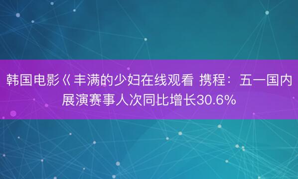 韩国电影巜丰满的少妇在线观看 携程：五一国内展演赛事人次同比增长30.6%