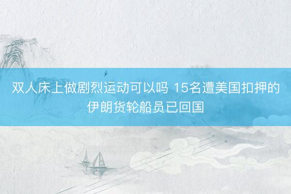 双人床上做剧烈运动可以吗 15名遭美国扣押的伊朗货轮船员已回国