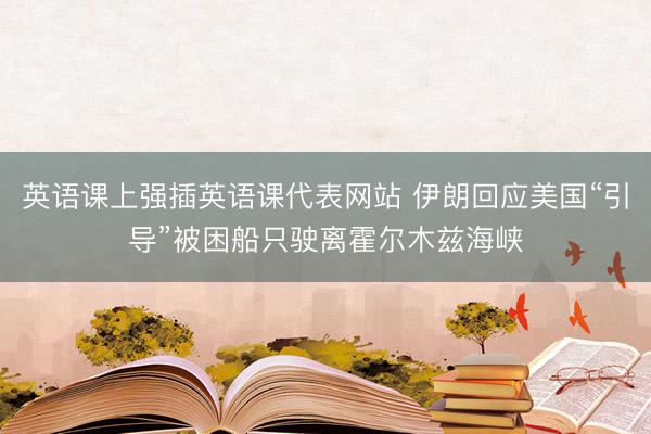 英语课上强插英语课代表网站 伊朗回应美国“引导”被困船只驶离霍尔木兹海峡