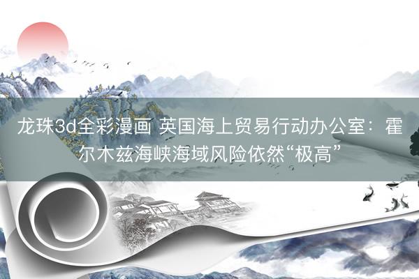 龙珠3d全彩漫画 英国海上贸易行动办公室：霍尔木兹海峡海域风险依然“极高”