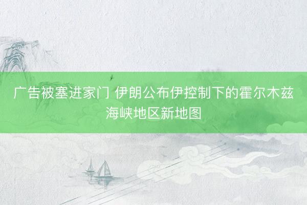 广告被塞进家门 伊朗公布伊控制下的霍尔木兹海峡地区新地图