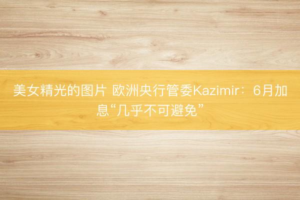 美女精光的图片 欧洲央行管委Kazimir：6月加息“几乎不可避免”